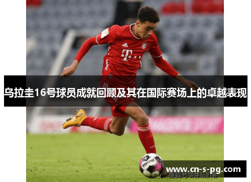 乌拉圭16号球员成就回顾及其在国际赛场上的卓越表现 乌拉圭16号球员成就回顾及其在国际赛场上的卓越表现