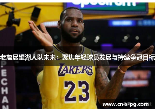 老詹展望湖人队未来:聚焦年轻球员发展与持续争冠目标 老詹展望湖人队未来:聚焦年轻球员发展与持续争冠目标