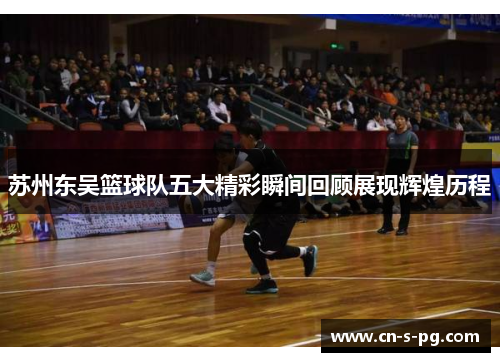 苏州东吴篮球队五大精彩瞬间回顾展现辉煌历程 苏州东吴篮球队五大精彩瞬间回顾展现辉煌历程