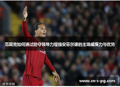 范戴克如何通过防守领导力增强安菲尔德的主场威慑力与优势
