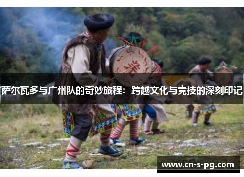 萨尔瓦多与广州队的奇妙旅程：跨越文化与竞技的深刻印记