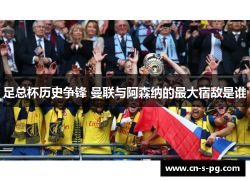 足总杯历史争锋 曼联与阿森纳的最大宿敌是谁