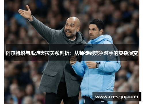 阿尔特塔与瓜迪奥拉关系剖析：从师徒到竞争对手的复杂演变