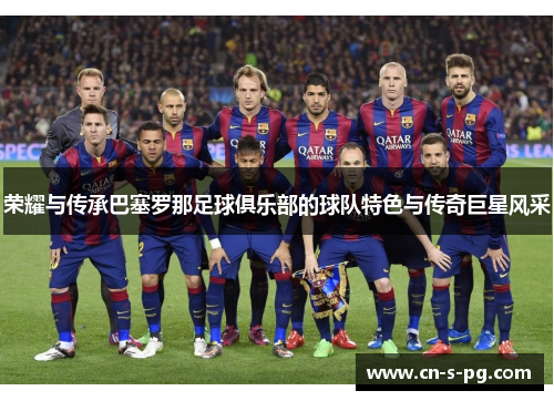 荣耀与传承巴塞罗那足球俱乐部的球队特色与传奇巨星风采 荣耀与传承巴塞罗那足球俱乐部的球队特色与传奇巨星风采