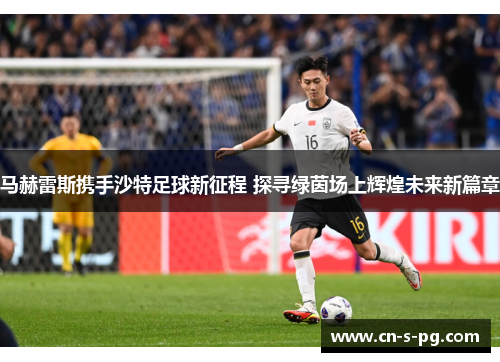 马赫雷斯携手沙特足球新征程 探寻绿茵场上辉煌未来新篇章 马赫雷斯携手沙特足球新征程 探寻绿茵场上辉煌未来新篇章