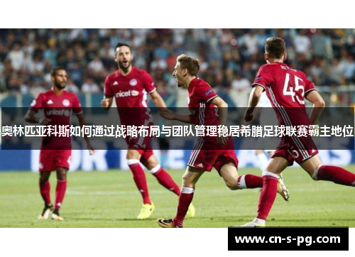 奥林匹亚科斯如何通过战略布局与团队管理稳居希腊足球联赛霸主地位 奥林匹亚科斯如何通过战略布局与团队管理稳居希腊足球联赛霸主地位