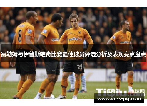 富勒姆与伊普斯维奇比赛最佳球员评选分析及表现亮点盘点 富勒姆与伊普斯维奇比赛最佳球员评选分析及表现亮点盘点