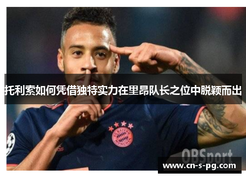 托利索如何凭借独特实力在里昂队长之位中脱颖而出