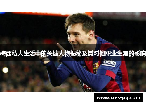 梅西私人生活中的关键人物揭秘及其对他职业生涯的影响