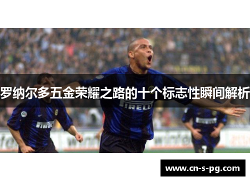 罗纳尔多五金荣耀之路的十个标志性瞬间解析