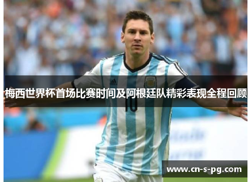 梅西世界杯首场比赛时间及阿根廷队精彩表现全程回顾