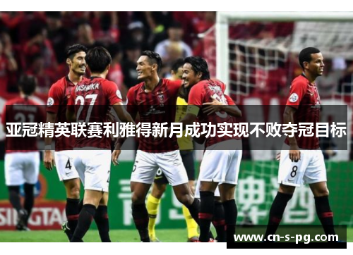 亚冠精英联赛利雅得新月成功实现不败夺冠目标