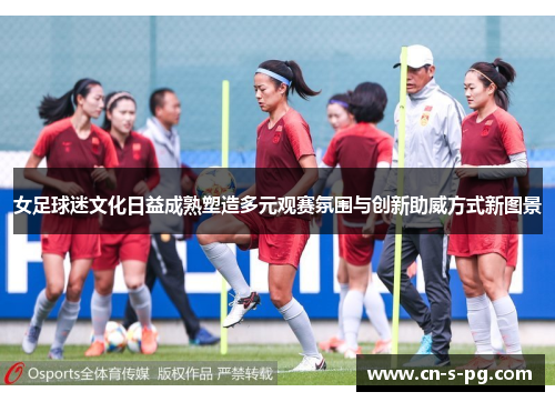 女足球迷文化日益成熟塑造多元观赛氛围与创新助威方式新图景
