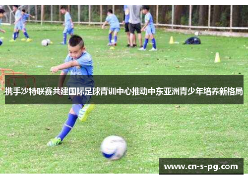 携手沙特联赛共建国际足球青训中心推动中东亚洲青少年培养新格局