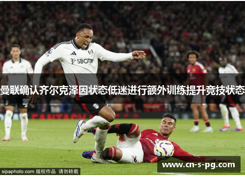 曼联确认齐尔克泽因状态低迷进行额外训练提升竞技状态 曼联确认齐尔克泽因状态低迷进行额外训练提升竞技状态