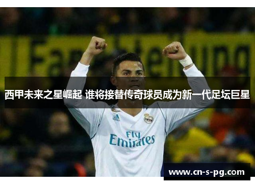 西甲未来之星崛起 谁将接替传奇球员成为新一代足坛巨星